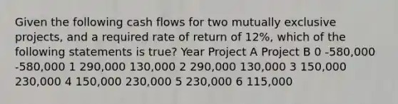 Given the following cash flows for two mutually exclusive projects, and a required rate of return of 12%, which of the following statements is true? Year Project A Project B 0 -580,000 -580,000 1 290,000 130,000 2 290,000 130,000 3 150,000 230,000 4 150,000 230,000 5 230,000 6 115,000