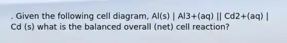 . Given the following cell diagram, Al(s) | Al3+(aq) || Cd2+(aq) | Cd (s) what is the balanced overall (net) cell reaction?