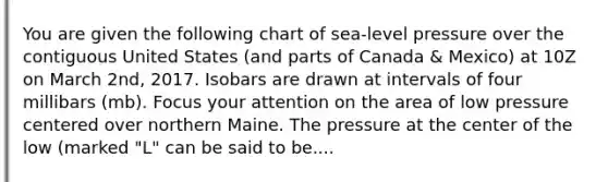 You are given the following chart of sea-level pressure over the contiguous United States (and parts of Canada & Mexico) at 10Z on March 2nd, 2017. Isobars are drawn at intervals of four millibars (mb). Focus your attention on the area of low pressure centered over northern Maine. The pressure at the center of the low (marked "L" can be said to be....