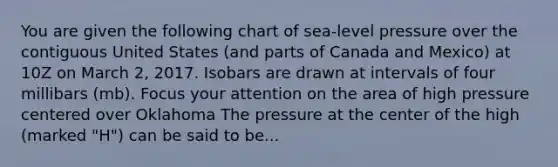 You are given the following chart of sea-level pressure over the contiguous United States (and parts of Canada and Mexico) at 10Z on March 2, 2017. Isobars are drawn at intervals of four millibars (mb). Focus your attention on the area of high pressure centered over Oklahoma The pressure at the center of the high (marked "H") can be said to be...