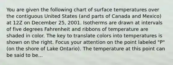 You are given the following chart of surface temperatures over the contiguous United States (and parts of Canada and Mexico) at 12Z on December 25, 2001. Isotherms are drawn at intervals of five degrees Fahrenheit and ribbons of temperature are shaded in color. The key to translate colors into temperatures is shown on the right. Focus your attention on the point labeled "P" (on the shore of Lake Ontario). The temperature at this point can be said to be...