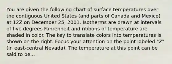 You are given the following chart of surface temperatures over the contiguous United States (and parts of Canada and Mexico) at 12Z on December 25, 2001. Isotherms are drawn at intervals of five degrees Fahrenheit and ribbons of temperature are shaded in color. The key to translate colors into temperatures is shown on the right. Focus your attention on the point labeled "Z" (in east-central Nevada). The temperature at this point can be said to be...