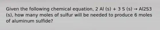 Given the following chemical equation, 2 Al (s) + 3 S (s) → Al2S3 (s), how many moles of sulfur will be needed to produce 6 moles of aluminum sulfide?