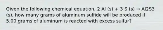 Given the following chemical equation, 2 Al (s) + 3 S (s) → Al2S3 (s), how many grams of aluminum sulfide will be produced if 5.00 grams of aluminum is reacted with excess sulfur?