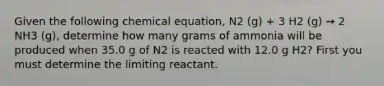 Given the following chemical equation, N2 (g) + 3 H2 (g) → 2 NH3 (g), determine how many grams of ammonia will be produced when 35.0 g of N2 is reacted with 12.0 g H2? First you must determine the limiting reactant.