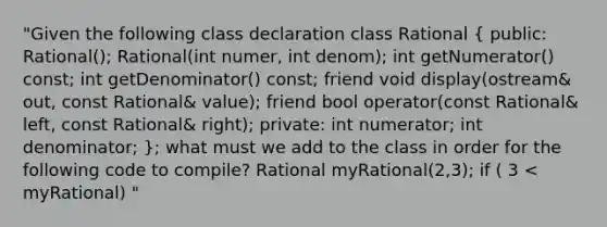 "Given the following class declaration class Rational ( public: Rational(); Rational(int numer, int denom); int getNumerator() const; int getDenominator() const; friend void display(ostream& out, const Rational& value); friend bool operator(const Rational& left, const Rational& right); private: int numerator; int denominator; ); what must we add to the class in order for the following code to compile? Rational myRational(2,3); if ( 3 < myRational) "