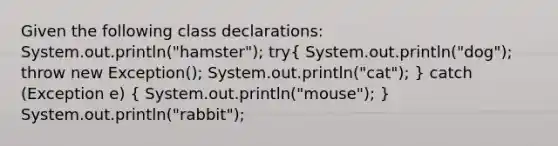 Given the following class declarations: System.out.println("hamster"); try( System.out.println("dog"); throw new Exception(); System.out.println("cat"); ) catch (Exception e) ( System.out.println("mouse"); ) System.out.println("rabbit");