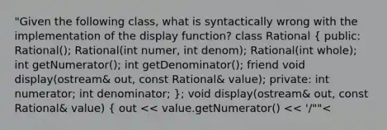 "Given the following class, what is syntactically wrong with the implementation of the display function? class Rational ( public: Rational(); Rational(int numer, int denom); Rational(int whole); int getNumerator(); int getDenominator(); friend void display(ostream& out, const Rational& value); private: int numerator; int denominator; ); void display(ostream& out, const Rational& value) ( out << value.getNumerator() << '/""<<value.getDenominator(); ) "