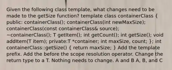 Given the following class template, what changes need to be made to the getSize function? template class containerClass ( public: containerClass(); containerClass(int newMaxSize); containerClass(const containerClass& source); ~containerClass(); T getItem(); int getCount(); int getSize(); void addItem(T item); private:T *container; int maxSize, count; ); int containerClass::getSize() ( return maxSize; ) Add the template prefix. Add the before the scope resolution operator. Change the return type to a T. Nothing needs to change. A and B A, B, and C