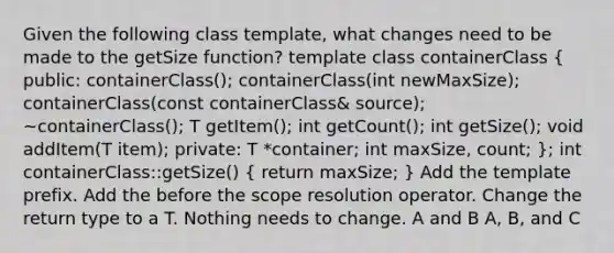 Given the following class template, what changes need to be made to the getSize function? template class containerClass ( public: containerClass(); containerClass(int newMaxSize); containerClass(const containerClass& source); ~containerClass(); T getItem(); int getCount(); int getSize(); void addItem(T item); private: T *container; int maxSize, count; ); int containerClass::getSize() ( return maxSize; ) Add the template prefix. Add the before the scope resolution operator. Change the return type to a T. Nothing needs to change. A and B A, B, and C