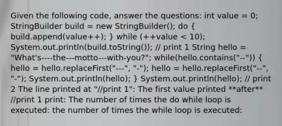 Given the following code, answer the questions: int value = 0; StringBuilder build = new StringBuilder(); do ( build.append(value++); ) while (++value < 10); System.out.println(build.toString()); // print 1 String hello = "What's----the---motto---with-you?"; while(hello.contains("--")) ( hello = hello.replaceFirst("---", "-"); hello = hello.replaceFirst("--", "-"); System.out.println(hello); ) System.out.println(hello); // print 2 The line printed at "//print 1": The first value printed **after** //print 1 print: The number of times the do while loop is executed: the number of times the while loop is executed: