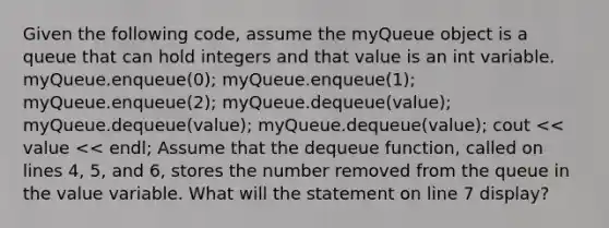 Given the following code, assume the myQueue object is a queue that can hold integers and that value is an int variable. myQueue.enqueue(0); myQueue.enqueue(1); myQueue.enqueue(2); myQueue.dequeue(value); myQueue.dequeue(value); myQueue.dequeue(value); cout << value << endl; Assume that the dequeue function, called on lines 4, 5, and 6, stores the number removed from the queue in the value variable. What will the statement on line 7 display?