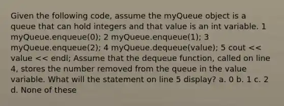 Given the following code, assume the myQueue object is a queue that can hold integers and that value is an int variable. 1 myQueue.enqueue(0); 2 myQueue.enqueue(1); 3 myQueue.enqueue(2); 4 myQueue.dequeue(value); 5 cout << value << endl; Assume that the dequeue function, called on line 4, stores the number removed from the queue in the value variable. What will the statement on line 5 display? a. 0 b. 1 c. 2 d. None of these