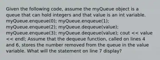 Given the following code, assume the myQueue object is a queue that can hold integers and that value is an int variable. myQueue.enqueue(0); myQueue.enqueue(1); myQueue.enqueue(2); myQueue.dequeue(value); myQueue.enqueue(3); myQueue.dequeue(value); cout << value << endl; Assume that the dequeue function, called on lines 4 and 6, stores the number removed from the queue in the value variable. What will the statement on line 7 display?