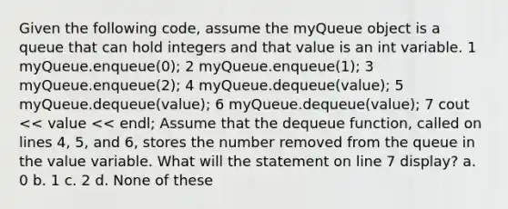 Given the following code, assume the myQueue object is a queue that can hold integers and that value is an int variable. 1 myQueue.enqueue(0); 2 myQueue.enqueue(1); 3 myQueue.enqueue(2); 4 myQueue.dequeue(value); 5 myQueue.dequeue(value); 6 myQueue.dequeue(value); 7 cout << value << endl; Assume that the dequeue function, called on lines 4, 5, and 6, stores the number removed from the queue in the value variable. What will the statement on line 7 display? a. 0 b. 1 c. 2 d. None of these