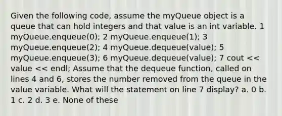 Given the following code, assume the myQueue object is a queue that can hold integers and that value is an int variable. 1 myQueue.enqueue(0); 2 myQueue.enqueue(1); 3 myQueue.enqueue(2); 4 myQueue.dequeue(value); 5 myQueue.enqueue(3); 6 myQueue.dequeue(value); 7 cout << value << endl; Assume that the dequeue function, called on lines 4 and 6, stores the number removed from the queue in the value variable. What will the statement on line 7 display? a. 0 b. 1 c. 2 d. 3 e. None of these