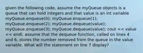 given the following code, assume the myQueue objects is a queue that can hold integers and that value is an int variable myQueue.enqueue(0); myQueue.enqueue(1); myQueue.enqueue(2); myQueue.dequeue(value); myQueue.enqueue(3); myQueue.dequeue(value); cout << value << endl; assume that the dequeue function, called on lines 4 and 6, stores the number removed from the queue in the value variable. What will the statement on line 7 display?