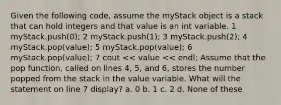 Given the following code, assume the myStack object is a stack that can hold integers and that value is an int variable. 1 myStack.push(0); 2 myStack.push(1); 3 myStack.push(2); 4 myStack.pop(value); 5 myStack.pop(value); 6 myStack.pop(value); 7 cout << value << endl; Assume that the pop function, called on lines 4, 5, and 6, stores the number popped from the stack in the value variable. What will the statement on line 7 display? a. 0 b. 1 c. 2 d. None of these