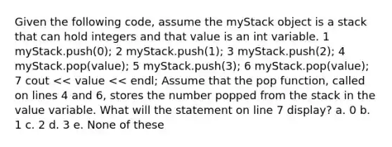 Given the following code, assume the myStack object is a stack that can hold integers and that value is an int variable. 1 myStack.push(0); 2 myStack.push(1); 3 myStack.push(2); 4 myStack.pop(value); 5 myStack.push(3); 6 myStack.pop(value); 7 cout << value << endl; Assume that the pop function, called on lines 4 and 6, stores the number popped from the stack in the value variable. What will the statement on line 7 display? a. 0 b. 1 c. 2 d. 3 e. None of these