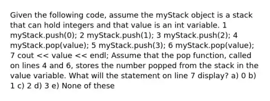 Given the following code, assume the myStack object is a stack that can hold integers and that value is an int variable. 1 myStack.push(0); 2 myStack.push(1); 3 myStack.push(2); 4 myStack.pop(value); 5 myStack.push(3); 6 myStack.pop(value); 7 cout << value << endl; Assume that the pop function, called on lines 4 and 6, stores the number popped from the stack in the value variable. What will the statement on line 7 display? a) 0 b) 1 c) 2 d) 3 e) None of these