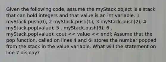 Given the following code, assume the myStack object is a stack that can hold integers and that value is an int variable. 1 myStack.push(0); 2 myStack.push(1); 3 myStack.push(2); 4 myStack.pop(value); 5 . myStack.push(3); 6 . myStack.pop(value); cout << value << endl; Assume that the pop function, called on lines 4 and 6, stores the number popped from the stack in the value variable. What will the statement on line 7 display?