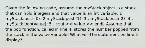 Given the following code, assume the myStack object is a stack that can hold integers and that value is an int variable. 1 myStack.push(0); 2 myStack.push(1); 3 . myStack.push(2); 4 . myStack.pop(value); 5 . cout << value << endl; Assume that the pop function, called in line 4, stores the number popped from the stack in the value variable. What will the statement on line 5 display?