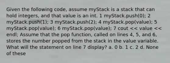 Given the following code, assume myStack is a stack that can hold integers, and that value is an int. 1 myStack.push(0); 2 myStack.push(1); 3 myStack.push(2); 4 myStack.pop(value); 5 myStack.pop(value); 6 myStack.pop(value); 7 cout << value << endl; Assume that the pop function, called on lines 4, 5, and 6, stores the number popped from the stack in the value variable. What will the statement on line 7 display? a. 0 b. 1 c. 2 d. None of these