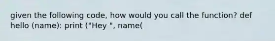 given the following code, how would you call the function? def hello (name): print ("Hey ", name(