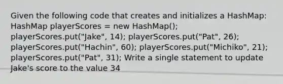 Given the following code that creates and initializes a HashMap: HashMap playerScores = new HashMap (); playerScores.put("Jake", 14); playerScores.put("Pat", 26); playerScores.put("Hachin", 60); playerScores.put("Michiko", 21); playerScores.put("Pat", 31); Write a single statement to update Jake's score to the value 34