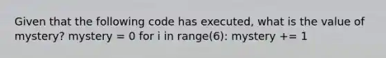 Given that the following code has executed, what is the value of mystery? mystery = 0 for i in range(6): mystery += 1