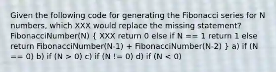 Given the following code for generating the Fibonacci series for N numbers, which XXX would replace the missing statement?FibonacciNumber(N) ( XXX return 0 else if N == 1 return 1 else return FibonacciNumber(N-1) + FibonacciNumber(N-2) ) a) if (N == 0) b) if (N > 0) c) if (N != 0) d) if (N < 0)