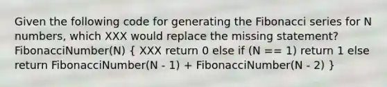 Given the following code for generating the Fibonacci series for N numbers, which XXX would replace the missing statement? FibonacciNumber(N) ( XXX return 0 else if (N == 1) return 1 else return FibonacciNumber(N - 1) + FibonacciNumber(N - 2) )