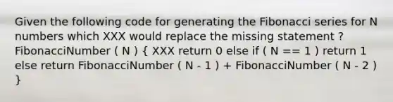 Given the following code for generating the Fibonacci series for N numbers which XXX would replace the missing statement ? FibonacciNumber ( N ) ( XXX return 0 else if ( N == 1 ) return 1 else return FibonacciNumber ( N - 1 ) + FibonacciNumber ( N - 2 ) )