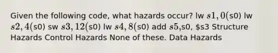 Given the following code, what hazards occur? lw s1, 0(s0) lw s2, 4(s0) sw s3, 12(s0) lw s4, 8(s0) add s5,s0, s3 Structure Hazards Control Hazards None of these. Data Hazards