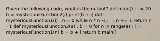 Given the following code, what is the output? def main() : i = 20 b = mysteriousFunction2(i) print(b + i) def mysteriousFunction1(i) : n = 0 while n * n <= i : n += 1 return n - 1 def mysteriousFunction2(a) : b = 0 for n in range(a) : i = mysteriousFunction1(n) b = b + i return b main()