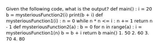 Given the following code, what is the output? def main() : i = 20 b = mysteriousFunction2(i) print(b + i) def mysteriousFunction1(i) : n = 0 while n * n <= i : n += 1 return n - 1 def mysteriousFunction2(a) : b = 0 for n in range(a) : i = mysteriousFunction1(n) b = b + i return b main() 1. 50 2. 60 3. 70 4. 80