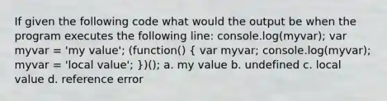 If given the following code what would the output be when the program executes the following line: console.log(myvar); var myvar = 'my value'; (function() ( var myvar; console.log(myvar); myvar = 'local value'; ))(); a. my value b. undefined c. local value d. reference error