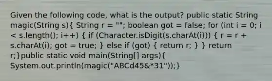 Given the following code, what is the output? public static String magic(String s)( String r = ""; boolean got = false; for (int i = 0; i < s.length(); i++) { if (Character.isDigit(s.charAt(i))) { r = r + s.charAt(i); got = true; ) else if (got) ( return r; ) } return r;}public static void main(String[] args)( System.out.println(magic("ABCd45&*31"));)