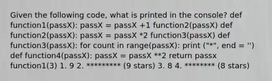 Given the following code, what is printed in the console? def function1(passX): passX = passX +1 function2(passX) def function2(passX): passX = passX *2 function3(passX) def function3(passX): for count in range(passX): print ("*", end = '') def function4(passX): passX = passX **2 return passx function1(3) 1. 9 2. ********* (9 stars) 3. 8 4. ******** (8 stars)