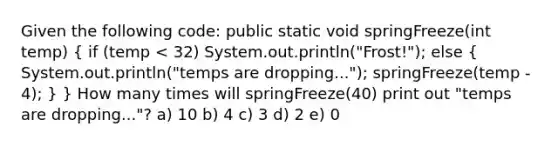 Given the following code: public static void springFreeze(int temp) ( if (temp < 32) System.out.println("Frost!"); else { System.out.println("temps are dropping..."); springFreeze(temp - 4); ) } How many times will springFreeze(40) print out "temps are dropping..."? a) 10 b) 4 c) 3 d) 2 e) 0