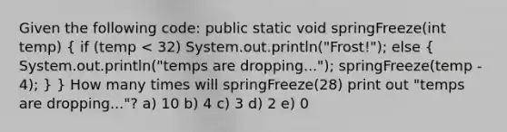 Given the following code: public static void springFreeze(int temp) ( if (temp < 32) System.out.println("Frost!"); else { System.out.println("temps are dropping..."); springFreeze(temp - 4); ) } How many times will springFreeze(28) print out "temps are dropping..."? a) 10 b) 4 c) 3 d) 2 e) 0