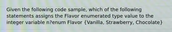 Given the following code sample, which of the following statements assigns the Flavor enumerated type value to the integer variable n?enum Flavor (Vanilla, Strawberry, Chocolate)