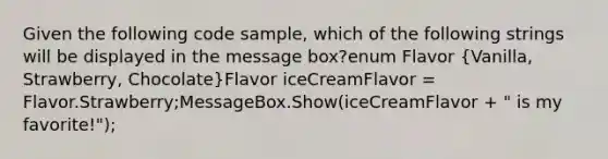 Given the following code sample, which of the following strings will be displayed in the message box?enum Flavor (Vanilla, Strawberry, Chocolate)Flavor iceCreamFlavor = Flavor.Strawberry;MessageBox.Show(iceCreamFlavor + " is my favorite!");