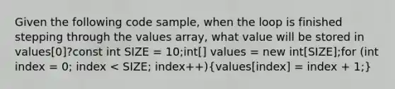 Given the following code sample, when the loop is finished stepping through the values array, what value will be stored in values[0]?const int SIZE = 10;int[] values = new int[SIZE];for (int index = 0; index < SIZE; index++)(values[index] = index + 1;)