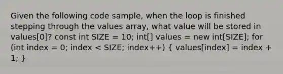 Given the following code sample, when the loop is finished stepping through the values array, what value will be stored in values[0]? const int SIZE = 10; int[] values = new int[SIZE]; for (int index = 0; index < SIZE; index++) ( values[index] = index + 1; )