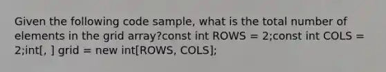 Given the following code sample, what is the total number of elements in the grid array?const int ROWS = 2;const int COLS = 2;int[, ] grid = new int[ROWS, COLS];