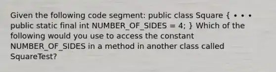 Given the following code segment: public class Square ( ∙ ∙ ∙ public static final int NUMBER_OF_SIDES = 4; ) Which of the following would you use to access the constant NUMBER_OF_SIDES in a method in another class called SquareTest?