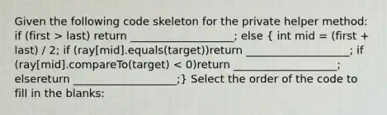 Given the following code skeleton for the private helper method: if (first > last) return ___________________; else ( int mid = (first + last) / 2; if (ray[mid].equals(target))return ___________________; if (ray[mid].compareTo(target) < 0)return ___________________; elsereturn ___________________;) Select the order of the code to fill in the blanks: