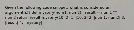 Given the following code snippet, what is considered an argument(s)? def mystery(num1, num2) : result = num1 ** num2 return result mystery(10, 2) 1. |10, 2| 2. |num1, num2| 3. |result| 4. |mystery|