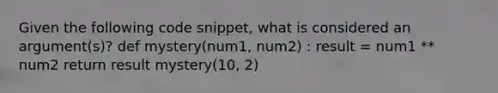 Given the following code snippet, what is considered an argument(s)? def mystery(num1, num2) : result = num1 ** num2 return result mystery(10, 2)